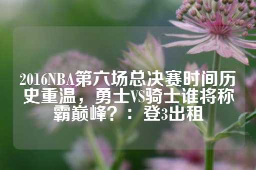 2016NBA第六场总决赛时间历史重温，勇士VS骑士谁将称霸巅峰？：登3出租-第1张图片-皇冠信用盘出租