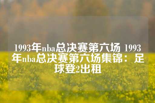 1993年nba总决赛第六场 1993年nba总决赛第六场集锦：足球登2出租