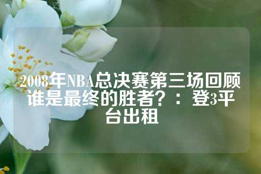 2008年NBA总决赛第三场回顾谁是最终的胜者？：登3平台出租