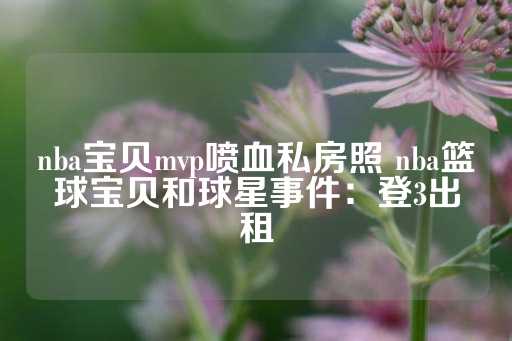 nba宝贝mvp喷血私房照 nba篮球宝贝和球星事件：登3出租-第1张图片-皇冠信用盘出租