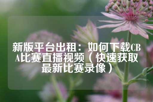 新版平台出租：如何下载CBA比赛直播视频（快速获取最新比赛录像）