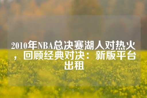 2010年NBA总决赛湖人对热火，回顾经典对决：新版平台出租-第1张图片-皇冠信用盘出租