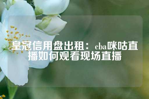 皇冠信用盘出租：cba咪咕直播如何观看现场直播